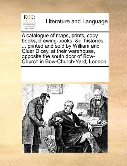 A Catalogue of Maps, Prints, Copy-Books, Drawing-Books, &C. Histories, ... Printed and Sold by William and Cluer Dicey, at Their Warehouse, Opposite t