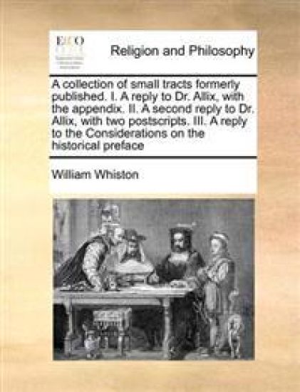 A Collection of Small Tracts Formerly Published. I. a Reply to Dr. Allix, with the Appendix. II. a Second Reply to Dr. Allix, with Two Postscripts. III. a Reply to the Considerations on the Historical Preface