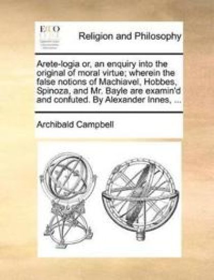 Arete-Logia Or, an Enquiry Into the Original of Moral Virtue; Wherein the False Notions of Machiavel, Hobbes, Spinoza, and Mr. Bayle Are Examin'd and Confuted. by Alexander Innes, ...