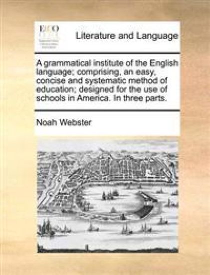 A Grammatical Institute of the English Language; Comprising, an Easy, Concise and Systematic Method of Education; Designed for the Use of Schools in America. in Three Parts.