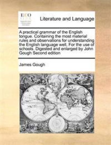 A Practical Grammar of the English Tongue. Containing the Most Material Rules and Observations for Understanding the English Language Well, for the Use of Schools. Digested and Enlarged by John Gough Second Edition