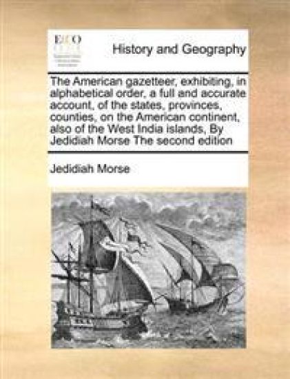 The American Gazetteer, Exhibiting, in Alphabetical Order, a Full and Accurate Account, of the States, Provinces, Counties, on the American Continent, Also of the West India Islands, by Jedidiah Morse the Second Edition