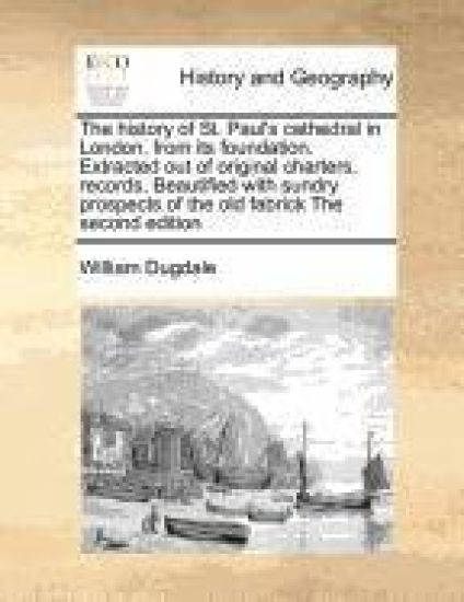 The History of St. Paul's Cathedral in London, from Its Foundation. Extracted Out of Original Charters, Records, Beautified with Sundry Prospects of the Old Fabrick the Second Edition