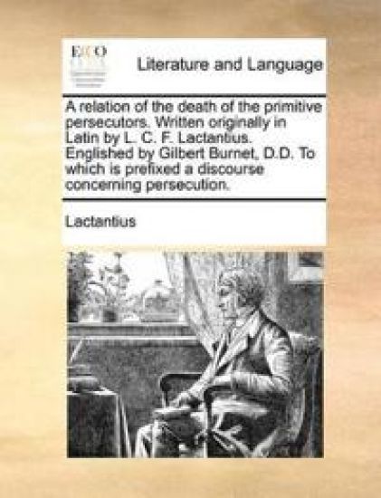 A Relation of the Death of the Primitive Persecutors. Written Originally in Latin by L. C. F. Lactantius. Englished by Gilbert Burnet, D.D. to Which Is Prefixed a Discourse Concerning Persecution.