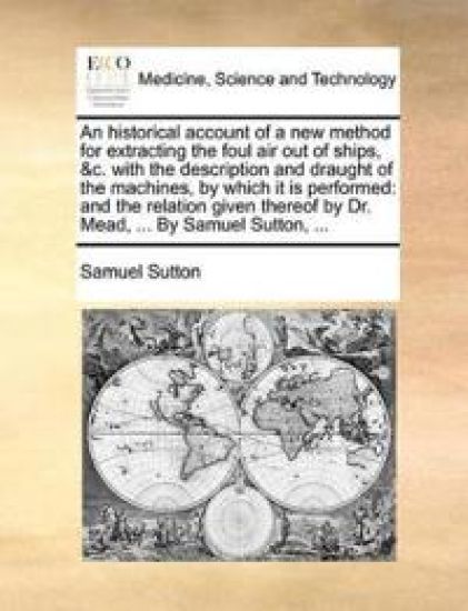An Historical Account of a New Method for Extracting the Foul Air Out of Ships, &c. with the Description and Draught of the Machines, by Which It Is Performed