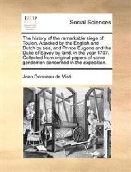 The History of the Remarkable Siege of Toulon. Attacked by the English and Dutch by Sea, and Prince Eugene and the Duke of Savoy by Land, in the Year 1707. Collected from Original Papers of Some Gentlemen Concerned in the Expedition.