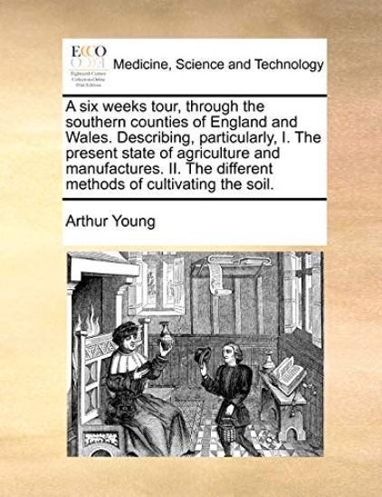 A Six Weeks Tour, Through the Southern Counties of England and Wales. Describing, Particularly, I. the Present State of Agriculture and Manufactures. II. the Different Methods of Cultivating the Soil.
