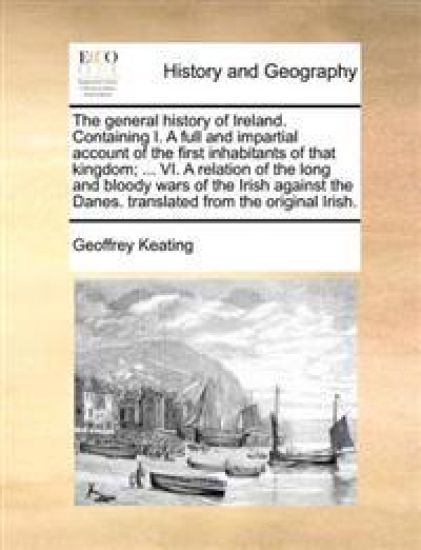 The general history of Ireland. Containing I. A full and impartial account of the first inhabitants of that kingdom; ... VI. A relation of the long and bloody wars of the Irish against the Danes. translated from the original Irish.