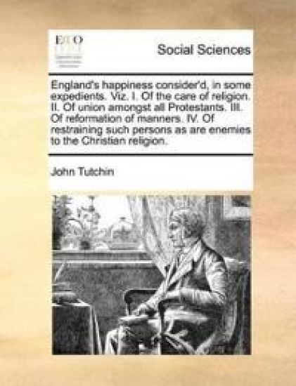 England's Happiness Consider'd, in Some Expedients. Viz. I. of the Care of Religion. II. of Union Amongst All Protestants. III. of Reformation of Manners. IV. of Restraining Such Persons as Are Enemies to the Christian Religion.