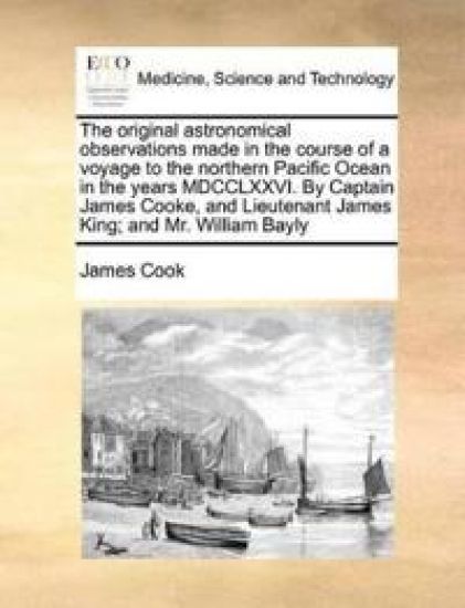 The Original Astronomical Observations Made in the Course of a Voyage to the Northern Pacific Ocean in the Years MDCCLXXVI. by Captain James Cooke, and Lieutenant James King; And Mr. William Bayly