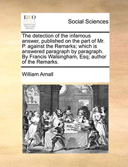 The Detection of the Infamous Answer, Published on the Part of Mr. P. Against the Remarks; Which Is Answered Paragraph by Paragraph. by Francis Walsingham, Esq; Author of the Remarks.