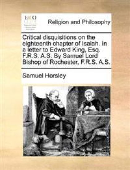 Critical Disquisitions on the Eighteenth Chapter of Isaiah. in a Letter to Edward King, Esq. F.R.S. A.S. by Samuel Lord Bishop of Rochester, F.R.S. A.S.