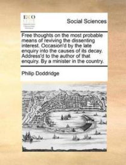 Free Thoughts on the Most Probable Means of Reviving the Dissenting Interest. Occasion'd by the Late Enquiry Into the Causes of Its Decay. Address'd to the Author of That Enquiry. by a Minister in the Country.