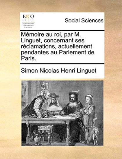 Memoire Au Roi, Par M. Linguet, Concernant Ses Reclamations, Actuellement Pendantes Au Parlement de Paris.