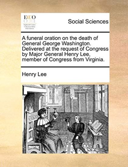 A Funeral Oration on the Death of General George Washington. Delivered at the Request of Congress by Major General Henry Lee, Member of Congress from Virginia.