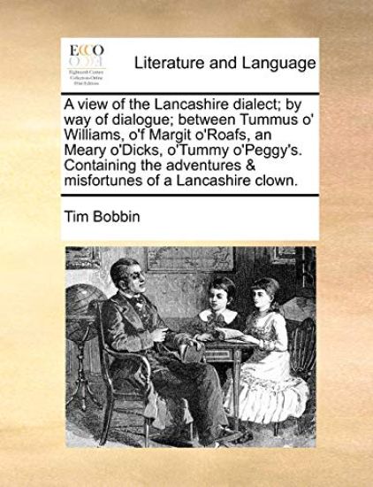 A View of the Lancashire Dialect; By Way of Dialogue; Between Tummus O' Williams, O'f Margit O'Roafs, an Meary O'Dicks, O'Tummy O'Peggy's. Containing the Adventures & Misfortunes of a Lancashire Clown.