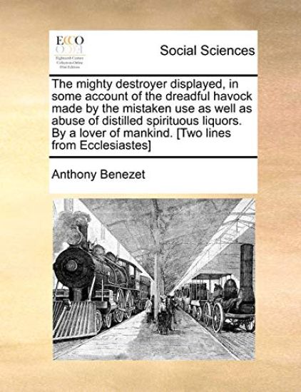 The Mighty Destroyer Displayed, in Some Account of the Dreadful Havock Made by the Mistaken Use as Well as Abuse of Distilled Spirituous Liquors. by a Lover of Mankind. [Two Lines from Ecclesiastes]