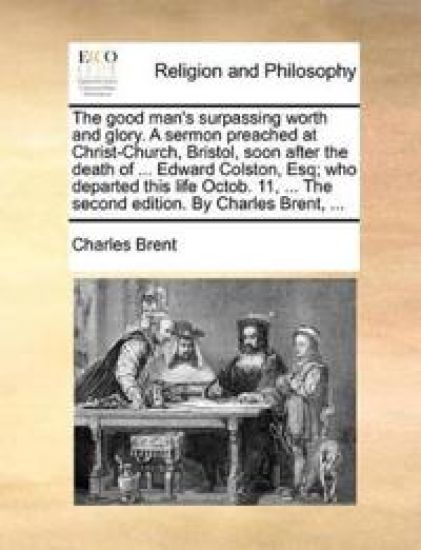 The Good Man's Surpassing Worth and Glory. a Sermon Preached at Christ-Church, Bristol, Soon After the Death of ... Edward Colston, Esq; Who Departed This Life Octob. 11, ... the Second Edition. by Charles Brent, ...