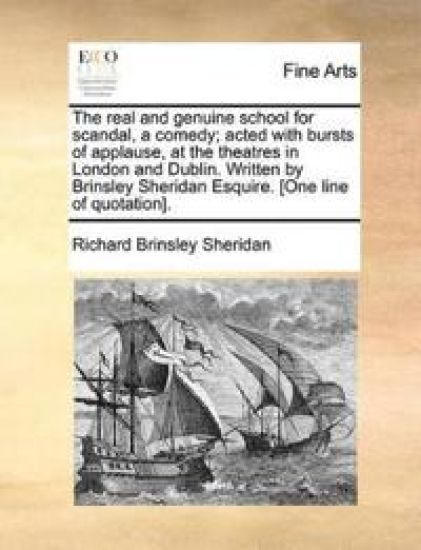 The Real and Genuine School for Scandal, a Comedy; Acted with Bursts of Applause, at the Theatres in London and Dublin. Written by Brinsley Sheridan Esquire. [One Line of Quotation].