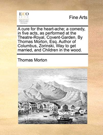 A Cure for the Heart-Ache; A Comedy, in Five Acts, as Performed at the Theatre-Royal, Covent-Garden. by Thomas Morton, Esq. Author of Columbus, Zorins