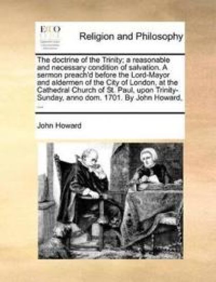 The Doctrine of the Trinity; A Reasonable and Necessary Condition of Salvation. a Sermon Preach'd Before the Lord-Mayor and Aldermen of the City of London, at the Cathedral Church of St. Paul, Upon Trinity-Sunday, Anno Dom. 1701. by John Howard, ...