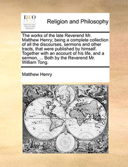 The Works of the Late Reverend Mr. Matthew Henry; Being a Complete Collection of All the Discourses, Sermons and Other Tracts, That Were Published by Himself. Together with an Account of His Life, and a Sermon, ... Both by the Reverend Mr. William Tong.