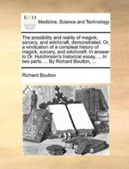 The Possibility and Reality of Magick, Sorcery, and Witchcraft, Demonstrated. Or, a Vindication of a Compleat History of Magick, Sorcery, and Witchcraft. in Answer to Dr. Hutchinson's Historical Essay, ... in Two Parts. ... by Richard Boulton, ...