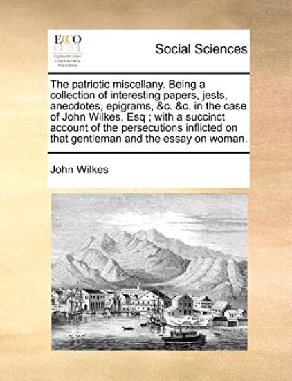 The Patriotic Miscellany. Being a Collection of Interesting Papers, Jests, Anecdotes, Epigrams, &C. &C. in the Case of John Wilkes, Esq; With a Succinct Account of the Persecutions Inflicted on That Gentleman and the Essay on Woman.