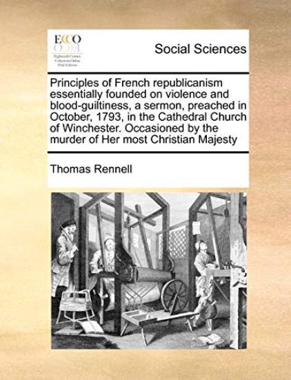 Principles of French Republicanism Essentially Founded on Violence and Blood-Guiltiness, a Sermon, Preached in October, 1793, in the Cathedral Church of Winchester. Occasioned by the Murder of Her Most Christian Majesty