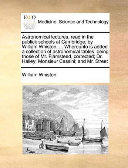 Astronomical lectures, read in the publick schools at Cambridge; by William Whiston, ... Whereunto is added a collection of astronomical tables; being those of Mr. Flamsteed, corrected; Dr. Halley; Monsieur Cassini; and Mr. Street