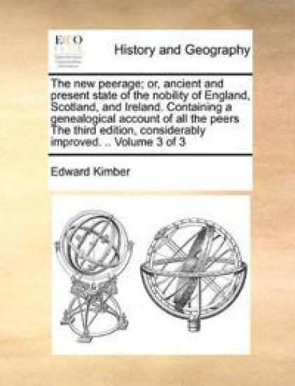 The New Peerage; Or, Ancient and Present State of the Nobility of England, Scotland, and Ireland. Containing a Genealogical Account of All the Peers the Third Edition, Considerably Improved. .. Volume 3 of 3