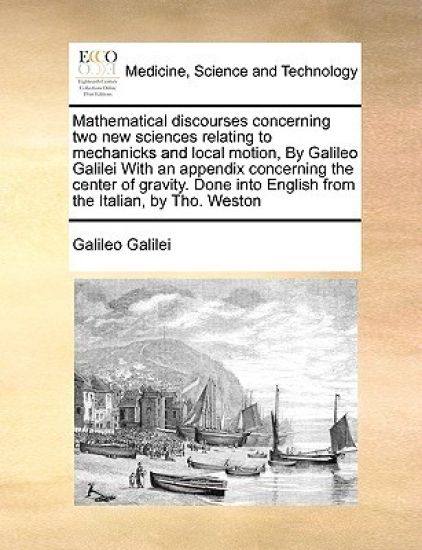 Mathematical discourses concerning two new sciences relating to mechanicks and local motion, By Galileo Galilei With an appendix concerning the center of gravity. Done into English from the Italian, by Tho. Weston