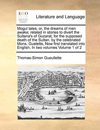 Mogul Tales, Or, the Dreams of Men Awake; Related in Stories to Divert the Sultana's of Guzarat, for the Supposed Death of the Sultan. by the Celebrated Mons. Guelette, Now First Translated Into English. in Two Volumes Volume 1 of 2