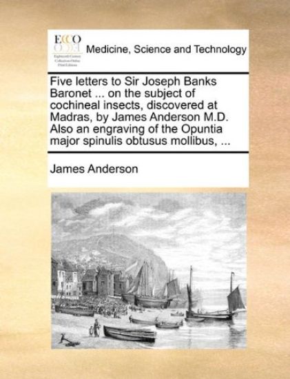 Five Letters to Sir Joseph Banks Baronet ... on the Subject of Cochineal Insects, Discovered at Madras, by James Anderson M.D. Also an Engraving of the Opuntia Major Spinulis Obtusus Mollibus, ...