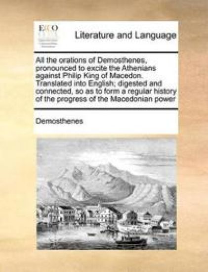 All the Orations of Demosthenes, Pronounced to Excite the Athenians Against Philip King of Macedon. Translated Into English; Digested and Connected, So as to Form a Regular History of the Progress of the Macedonian Power