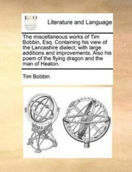 The Miscellaneous Works of Tim Bobbin, Esq. Containing His View of the Lancashire Dialect; With Large Additions and Improvements. Also His Poem of the Flying Dragon and the Man of Heaton.