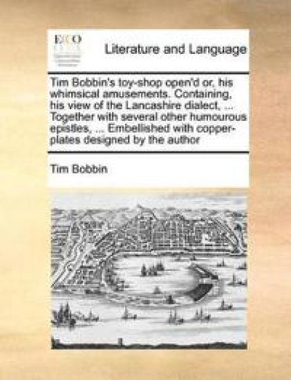 Tim Bobbin's Toy-Shop Open'd Or, His Whimsical Amusements. Containing, His View of the Lancashire Dialect, ... Together with Several Other Humourous Epistles, ... Embellished with Copper-Plates Designed by the Author