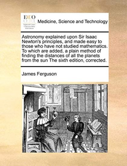 Astronomy explained upon Sir Isaac Newton's principles, and made easy to those who have not studied mathematics. To which are added, a plain method of finding the distances of all the planets from the sun The sixth edition, corrected.