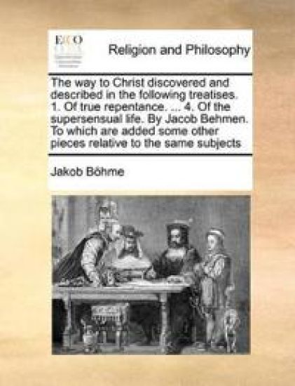 The Way to Christ Discovered and Described in the Following Treatises. 1. of True Repentance. ... 4. of the Supersensual Life. by Jacob Behmen. to Which Are Added Some Other Pieces Relative to the Same Subjects
