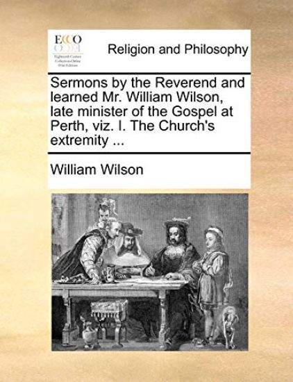 Sermons by the Reverend and Learned Mr. William Wilson, Late Minister of the Gospel at Perth, Viz. I. the Church's Extremity ...