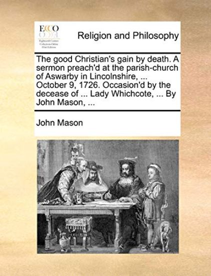 The Good Christian's Gain by Death. a Sermon Preach'd at the Parish-Church of Aswarby in Lincolnshire, ... October 9, 1726. Occasion'd by the Decease of ... Lady Whichcote, ... by John Mason, ...