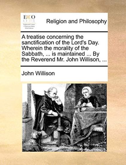 A Treatise Concerning the Sanctification of the Lord's Day. Wherein the Morality of the Sabbath, ... Is Maintained ... by the Reverend Mr. John Willison, ...