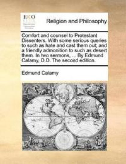Comfort and Counsel to Protestant Dissenters. with Some Serious Queries to Such as Hate and Cast Them Out; And a Friendly Admonition to Such as Desert Them. in Two Sermons, ... by Edmund Calamy, D.D. the Second Edition.