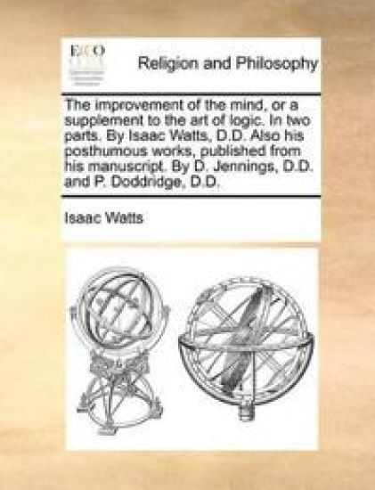The Improvement of the Mind, or a Supplement to the Art of Logic. in Two Parts. by Isaac Watts, D.D. Also His Posthumous Works, Published from His Manuscript. by D. Jennings, D.D. and P. Doddridge, D.D.