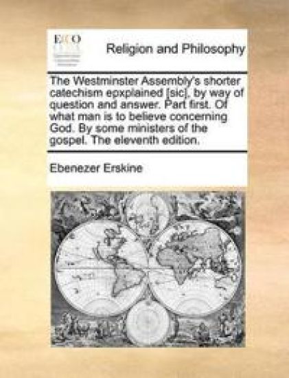 The Westminster Assembly's Shorter Catechism Epxplained [Sic], by Way of Question and Answer. Part First. of What Man Is to Believe Concerning God. by Some Ministers of the Gospel. the Eleventh Edition.