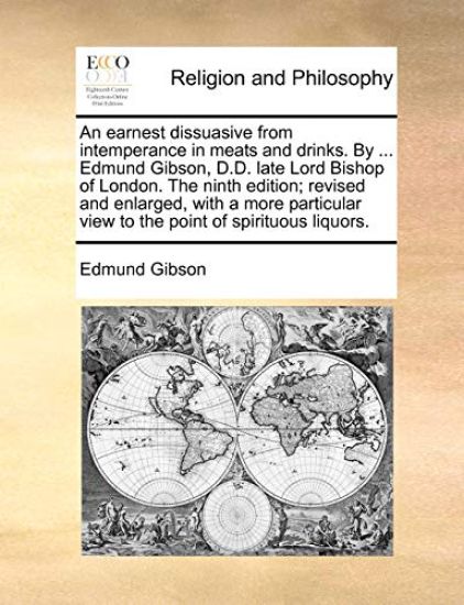 An Earnest Dissuasive from Intemperance in Meats and Drinks. by ... Edmund Gibson, D.D. Late Lord Bishop of London. the Ninth Edition; Revised and Enlarged, with a More Particular View to the Point of Spirituous Liquors.