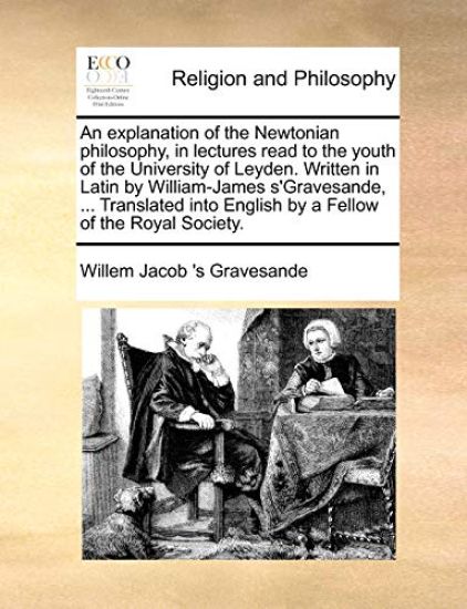 An explanation of the Newtonian philosophy, in lectures read to the youth of the University of Leyden. Written in Latin by William-James s'Gravesande, ... Translated into English by a Fellow of the Royal Society.