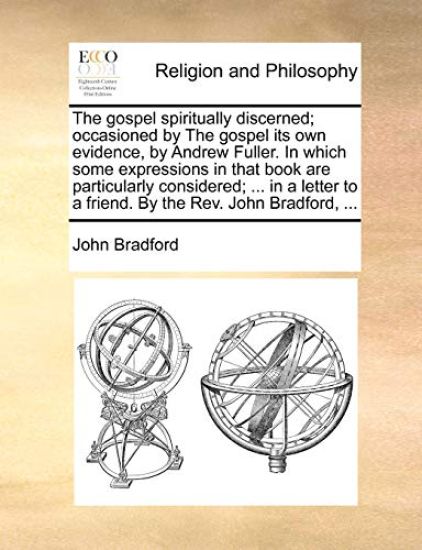 The Gospel Spiritually Discerned; Occasioned by the Gospel Its Own Evidence, by Andrew Fuller. in Which Some Expressions in That Book Are Particularly Considered; ... in a Letter to a Friend. by the REV. John Bradford, ...