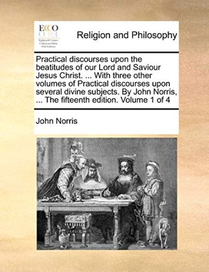 Practical Discourses Upon the Beatitudes of Our Lord and Saviour Jesus Christ. ... with Three Other Volumes of Practical Discourses Upon Several Divine Subjects. by John Norris, ... the Fifteenth Edition. Volume 1 of 4