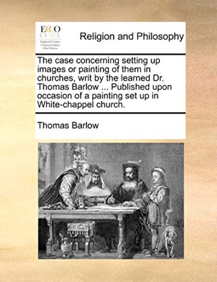 The Case Concerning Setting Up Images or Painting of Them in Churches, Writ by the Learned Dr. Thomas Barlow ... Published Upon Occasion of a Painting Set Up in White-Chappel Church.